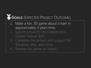 1. Make a fun, 3D game about a train in
approximately 3 years time.
2. Submit a build to the Independent
Games Festival (IGF).
3. Complete the project with support for
Windows, Mac, and Linux.
4. Release the game on Steam.
GOALS: EXPECTED PROJECT OUTCOMES
 