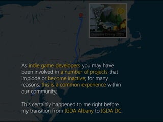 Deceptive Driving (2010)
As indie game developers you may have
been involved in a number of projects that
implode or become inactive; for many
reasons, this is a common experience within
our community.
This certainly happened to me right before
my transition from IGDA Albany to IGDA DC.
 