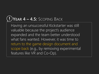 YEAR 4 – 4.5: SCOPING BACK
Having an unsuccessful Kickstarter was still
valuable because the project’s audience
expanded and the team better understood
what fans wanted. However, it was time to
return to the game design document and
scope back (e.g., by removing experimental
features like VR and Co-Op).
 
