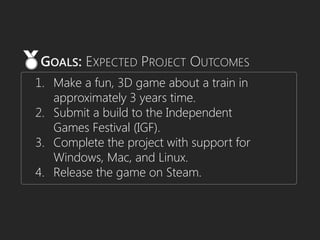 1. Make a fun, 3D game about a train in
approximately 3 years time.
2. Submit a build to the Independent
Games Festival (IGF).
3. Complete the project with support for
Windows, Mac, and Linux.
4. Release the game on Steam.
GOALS: EXPECTED PROJECT OUTCOMES
 