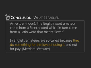 CONCLUSION: WHAT I LEARNED
Am·a·tuer (noun): The English word amateur
came from a French word which in turn came
from a Latin word that meant “lover.”
In English, amateurs are so called because they
do something for the love of doing it and not
for pay. (Merriam-Webster)
 