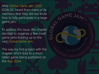 Backstory
After Global Game Jam 2010,
IGDA DC heard from many of its
members that they did not know
how to fully participate in a large
game jam.
To address this issue, the chapter
decided to organize a few small
game jams leading up to the
next Global Game Jam.
This was my first project with the
chapter, which lead to a short
tablet game being published on
the App Store.
 