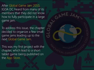Backstory
After Global Game Jam 2010,
IGDA DC heard from many of its
members that they did not know
how to fully participa...