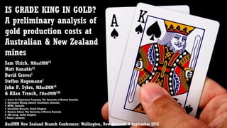 IS GRADE KING IN GOLD?
A preliminary analysis of
gold production costs at
Australian & New Zealand
mines
Sam Ulrich, MAusIMM12
Matt Kanakis3†
David Groves1
Steffen Hagemann1
John P. Sykes, MAusIMM14
& Allan Trench, FAusIMM156
1. Centre for Exploration Targeting, The University of Western Australia
2. Ravensgate Mining Industry Consultants, Australia
3. KPMG, Australia
4. Greenfields Research, United Kingdom
5. Business School, The University of Western Australia
6. CRU Group, United Kingdom
† Today’s presenter
AusIMM New Zealand Branch Conference: Wellington, New Zealand: 6 September 2016
 
