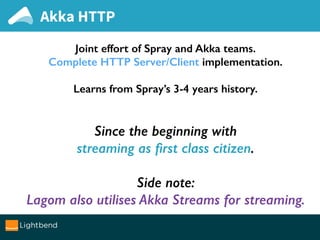 Akka HTTP
Joint effort of Spray and Akka teams.
Complete HTTP Server/Client implementation.
Learns from Spray’s 3-4 years history.
Since the beginning with
streaming as ﬁrst class citizen.
Side note:
Lagom also utilises Akka Streams for streaming.
 