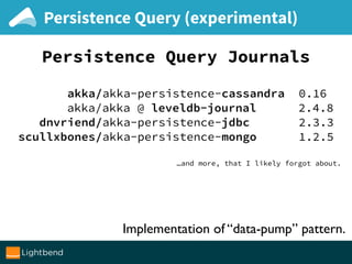 Persistence Query (experimental)
Persistence Query Journals
akka/akka-persistence-cassandra 0.16
akka/akka @ leveldb-journal 2.4.8
dnvriend/akka-persistence-jdbc 2.3.3
scullxbones/akka-persistence-mongo 1.2.5
…and more, that I likely forgot about.
Implementation of “data-pump” pattern.
 