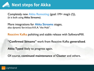 Next steps for Akka
Completely new Akka Remoting (goal: 1M+ msg/s (!)),
(it is built using Akka Streams).
More integrations for Akka Streams stages,
also dynamic fan-in/out A.K.A.“the Hub”.
Reactive Kafka polishing and stable release with SoftwareMill.
“Conﬁrmed Streams” work from Reactive Kafka generalised.
Akka Typed likely to progress again.
Of course, continued maintenance of Cluster and others.
 