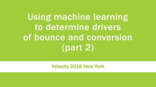 Using machine learning
to determine drivers
of bounce and conversion
(part 2)
Velocity 2016 New York
 
