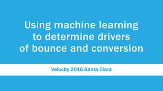 Using machine learning
to determine drivers
of bounce and conversion
Velocity 2016 Santa Clara
 