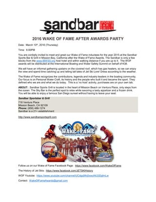 2016 WAKE OF FAME AFTER AWARDS PARTY
Date: March 10th, 2016 (Thursday)
Time: 6:00PM
You are cordially invited to meet and greet our Wake of Fame inductees for the year 2015 at the Sandbar
Sports Bar & Grill in Mission Bay, California after the Wake of Fame Awards. The Sandbar is only a few
blocks from the www.IBWSS.org host hotel and within walking distance if you are up to it. The WOF
awards will be distributed at the International Boating and Water Safety Summit on behalf of K38.
We will have an informal gathering upstairs on the covered roof, which has gas heaters, so we can enjoy
the view and spend time catching up and telling tall tales of Jet Ski Lore! Dress according to the weather.
The Wake of Fame recognizes the contributions, legends and industry leaders in the boating community.
Our focus is on Personal Water Craft, its history and the people who built it and became the sport. They
defined who we are and what we do today. This is a ‘no host’ activity, purchases are on your own tab.
ABOUT: Sandbar Sports Grill is located in the heart of Mission Beach on Ventura Place, only steps from
the ocean. The Sky Bar is the perfect spot to relax while savoring a tasty appetizer and a frozen drink.
You will be able to enjoy a famous San Diego sunset without having to leave your seat.
Sandbar Sportsbar & Grill
718 Ventura Place
Mission Beach, CA 92109
Phone: (858) 488-1274
Sandbar is a 21+ establishment
http://www.sandbarsportsgrill.com
Follow us on our Wake of Fame Facebook Page: https://www.facebook.com/WakeOfFame
The History of Jet Skis: https://www.facebook.com/JETSKIHistory
WOF Youtube: https://www.youtube.com/channel/UCdgq9Ihj5xwyIAt33DgfmLw
Contact: WakeOfFameAwards@gmail.com
 