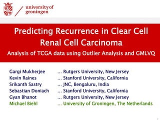 Gargi Mukherjee … Rutgers University, New Jersey
Kevin Raines … Stanford University, California
Srikanth Sastry … JNC, Bengaluru, India
Sebastian Doniach … Stanford University, California
Gyan Bhanot … Rutgers University, New Jersey
Michael Biehl … University of Groningen, The Netherlands
1
Predicting Recurrence in Clear Cell
Renal Cell Carcinoma
Analysis of TCGA data using Outlier Analysis and GMLVQ
 