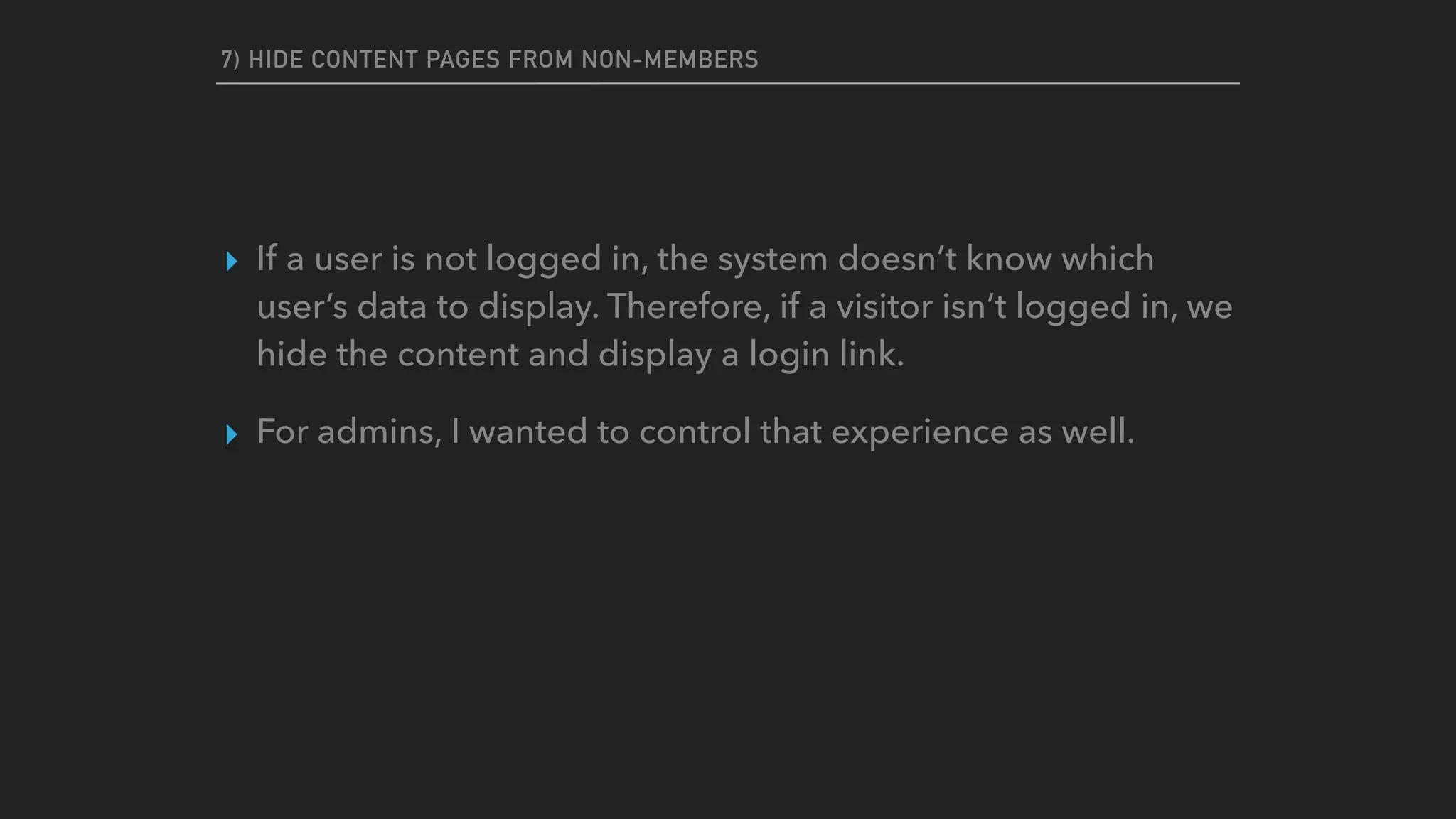 7) HIDE CONTENT PAGES FROM NON-MEMBERS
▸ If a user is not logged in, the system doesn’t know which
user’s data to display. Therefore, if a visitor isn’t logged in, we
hide the content and display a login link.
▸ For admins, I wanted to control that experience as well.
 