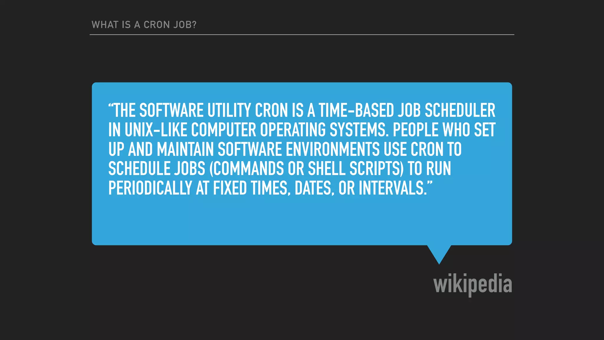 “THE SOFTWARE UTILITY CRON IS A TIME-BASED JOB SCHEDULER
IN UNIX-LIKE COMPUTER OPERATING SYSTEMS. PEOPLE WHO SET
UP AND MAINTAIN SOFTWARE ENVIRONMENTS USE CRON TO
SCHEDULE JOBS (COMMANDS OR SHELL SCRIPTS) TO RUN
PERIODICALLY AT FIXED TIMES, DATES, OR INTERVALS.”
wikipedia
WHAT IS A CRON JOB?
 