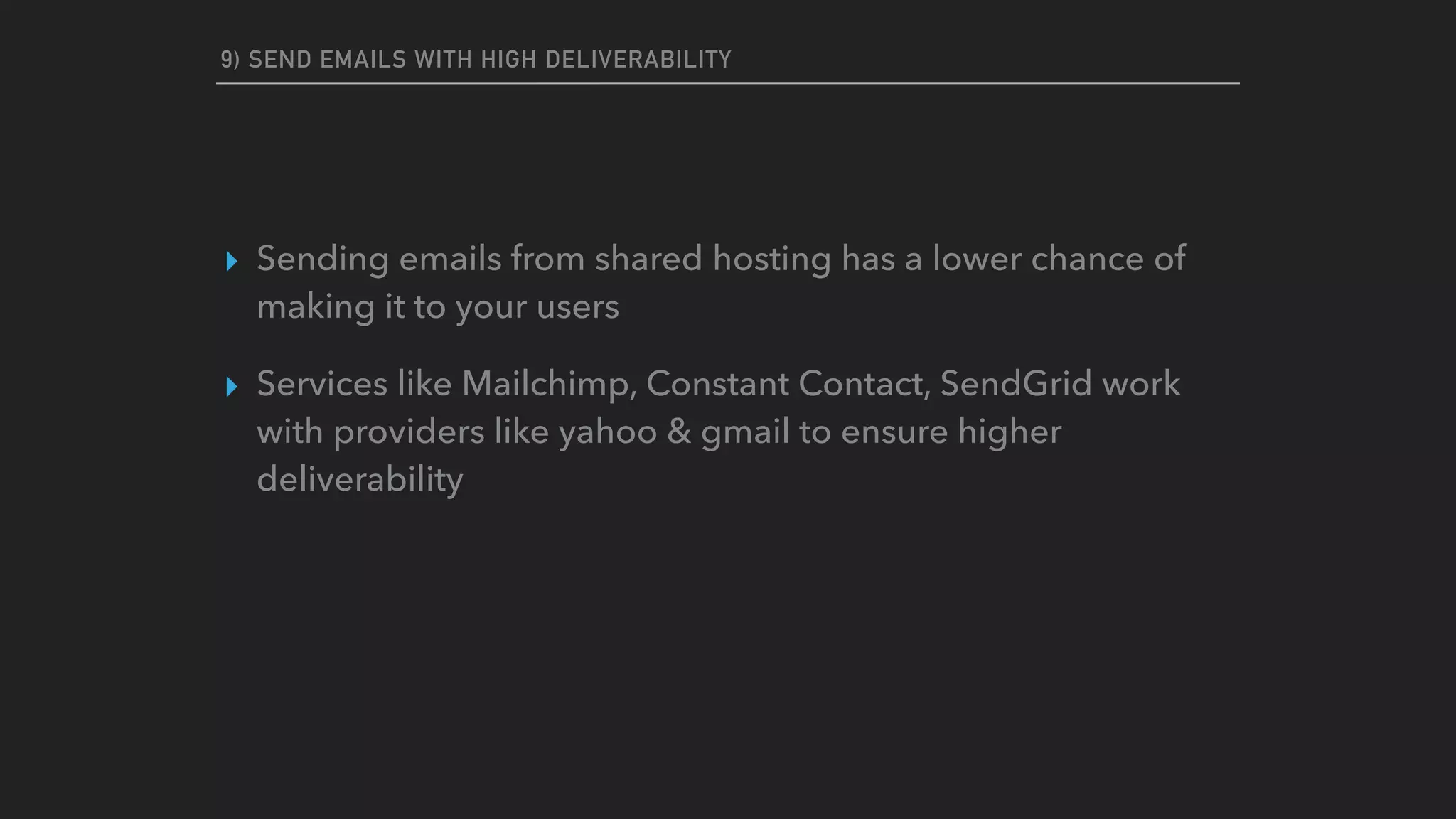 9) SEND EMAILS WITH HIGH DELIVERABILITY
▸ Sending emails from shared hosting has a lower chance of
making it to your users
▸ Services like Mailchimp, Constant Contact, SendGrid work
with providers like yahoo & gmail to ensure higher
deliverability
 