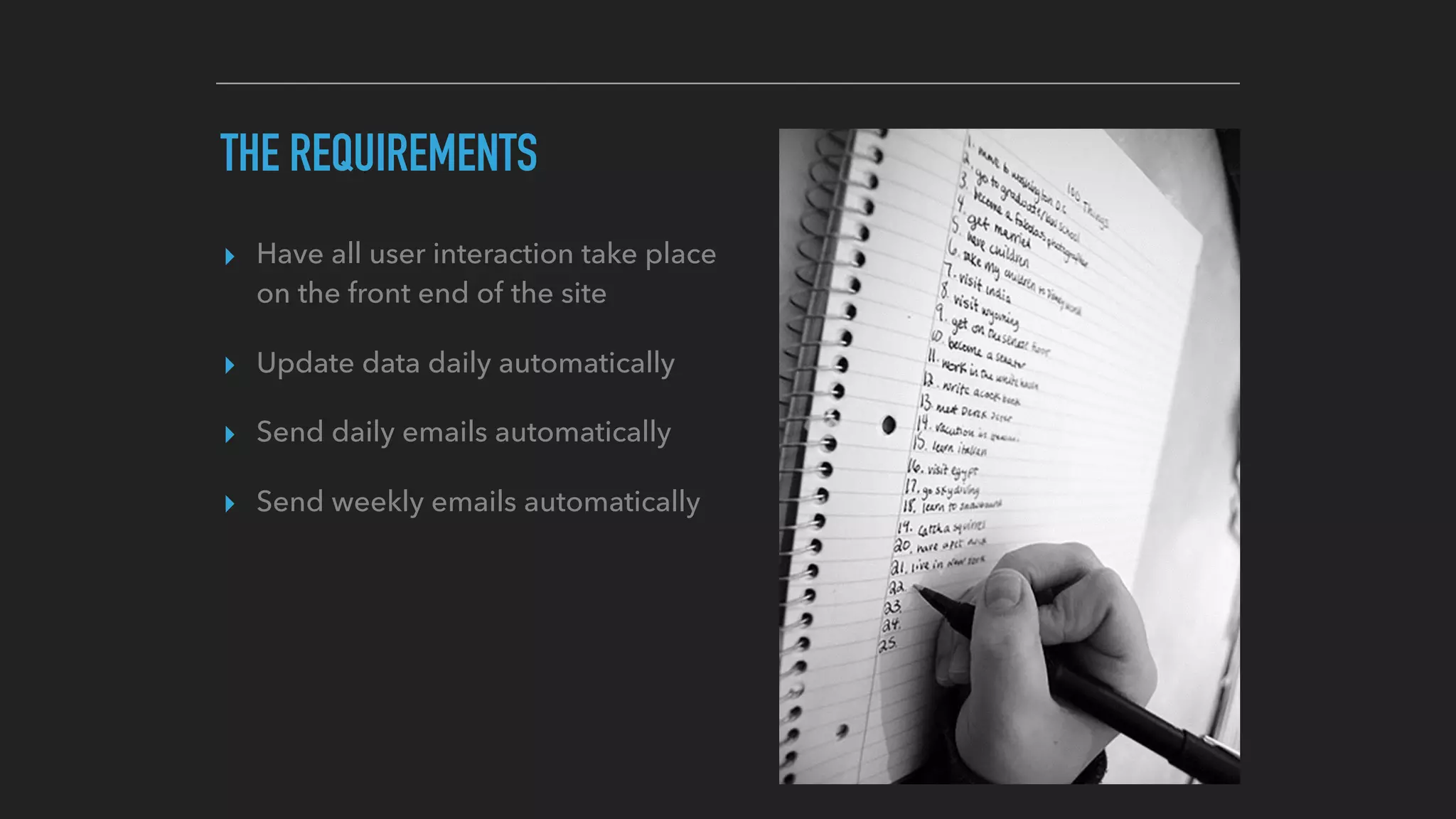 THE REQUIREMENTS
▸ Have all user interaction take place
on the front end of the site
▸ Update data daily automatically
▸ Send daily emails automatically
▸ Send weekly emails automatically
 
