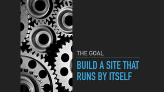 BUILD A SITE THAT
RUNS BY ITSELF
THE GOAL
 