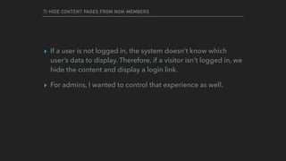 7) HIDE CONTENT PAGES FROM NON-MEMBERS
▸ If a user is not logged in, the system doesn’t know which
user’s data to display. Therefore, if a visitor isn’t logged in, we
hide the content and display a login link.
▸ For admins, I wanted to control that experience as well.
 