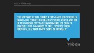 “THE SOFTWARE UTILITY CRON IS A TIME-BASED JOB SCHEDULER
IN UNIX-LIKE COMPUTER OPERATING SYSTEMS. PEOPLE WHO SET
UP AND MAINTAIN SOFTWARE ENVIRONMENTS USE CRON TO
SCHEDULE JOBS (COMMANDS OR SHELL SCRIPTS) TO RUN
PERIODICALLY AT FIXED TIMES, DATES, OR INTERVALS.”
wikipedia
WHAT IS A CRON JOB?
 