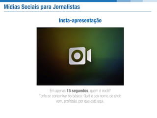Mídias Sociais para Jornalistas
Insta-apresentação
Em apenas 15 segundos, quem é você?  
Tente se concentrar no básico: Qual é seu nome, de onde
vem, proﬁssão, por que está aqui.
 