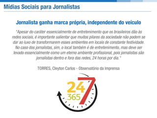 Mídias Sociais para Jornalistas
"Apesar do caráter essencialmente de entretenimento que os brasileiros dão às
redes sociais, é importante salientar que muitos pilares da sociedade não podem se
dar ao luxo de transformarem esses ambientes em locais de constante festividade.
No caso dos jornalistas, sim, o local também é de entretenimento, mas deve ser
levado essencialmente como um eterno ambiente proﬁssional, pois jornalistas são
jornalistas dentro e fora das redes, 24 horas por dia."
TORRES, Cleyton Carlos - Observatório da Imprensa
Jornalista ganha marca própria, independente do veículo
 