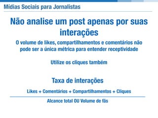 Mídias Sociais para Jornalistas
Não analise um post apenas por suas
interações
O volume de likes, compartilhamentos e comentários não
pode ser a única métrica para entender receptividade
Utilize os cliques também
Taxa de interações
Likes + Comentários + Compartilhamentos + Cliques
Alcance total OU Volume de fãs
 