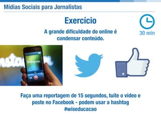 Mídias Sociais para Jornalistas
30 minA grande diﬁculdade do online é
condensar conteúdo.
Exercício
Faça uma reportagem de 15 segundos, tuíte o vídeo e
poste no Facebook - podem usar a hashtag
#wiseducacao
 