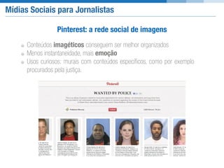 Mídias Sociais para Jornalistas
Pinterest: a rede social de imagens
Conteúdos imagéticos conseguem ser melhor organizados
Menos instantaneidade, mais emoção
Usos curiosos: murais com conteúdos especíﬁcos, como por exemplo
procurados pela justiça.
 