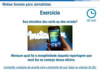 Mídias Sociais para Jornalistas
30 minSua iniciativa deu certo ou deu errado?
Exercício
Mensure qual foi a receptividade daquela reportagem que
você fez no começo dessa oﬁcina.
Lembrete: compare de acordo com o tamanho da sua ‘base ou volume de fãs'
 
