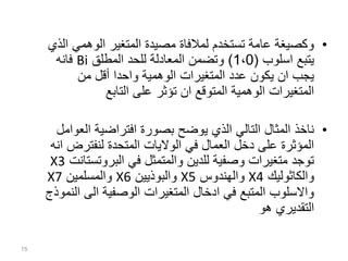 15
•
‫الوهمي‬ ‫المتغير‬ ‫مصيدة‬ ‫لمالفاة‬ ‫تستخدم‬ ‫عامة‬ ‫وكصيغة‬
‫الذي‬
‫اسلوب‬ ‫يتبع‬
(
1،0
)
‫المطلق‬ ‫للحد‬ ‫المعادلة‬ ‫وتضمن‬
Bi
‫فانه‬
‫من‬ ‫أقل‬ ‫واحدا‬ ‫الوهمية‬ ‫المتغيرات‬ ‫عدد‬ ‫يكون‬ ‫ان‬ ‫يجب‬
‫التابع‬ ‫على‬ ‫تؤثر‬ ‫ان‬ ‫المتوقع‬ ‫الوهمية‬ ‫المتغيرات‬
•
‫الع‬ ‫افتراضية‬ ‫بصورة‬ ‫يوضح‬ ‫الذي‬ ‫التالي‬ ‫المثال‬ ‫ناخذ‬
‫وامل‬
‫لنفترض‬ ‫المتحدة‬ ‫الواليات‬ ‫في‬ ‫العمال‬ ‫دخل‬ ‫على‬ ‫المؤثرة‬
‫انه‬
‫البروتس‬ ‫في‬ ‫والمتمثل‬ ‫للدين‬ ‫وصفية‬ ‫متغيرات‬ ‫توجد‬
‫تانت‬
X3
‫والكاثوليك‬
X4
‫والهندوس‬
X5
‫والبوذيين‬
X6
‫والمسلمين‬
X7
‫ا‬ ‫الى‬ ‫الوصفية‬ ‫المتغيرات‬ ‫ادخال‬ ‫في‬ ‫المتبع‬ ‫واالسلوب‬
‫لنموذج‬
‫هو‬ ‫التقديري‬
 