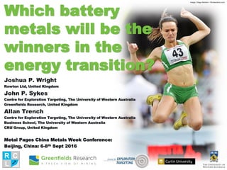 Which battery
metals will be the
winners in the
energy transition?
Joshua P. Wright
Rowton Ltd, United Kingdom
John P. Sykes
Centre for Exploration Targeting, The University of Western Australia
Greenfields Research, United Kingdom
Allan Trench
Centre for Exploration Targeting, The University of Western Australia
Business School, The University of Western Australia
CRU Group, United Kingdom
Metal Pages China Metals Week Conference:
Beijing, China: 6-8th Sept 2016
Image: Diego Barbieri / Shutterstock.com
 