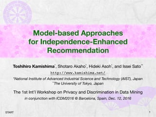 Model-based Approaches
for Independence-Enhanced
Recommendation
Toshihiro Kamishima*, Shotaro Akaho*, Hideki Asoh*, and Issei Sato**

http://www.kamishima.net/
*National Institute of Advanced Industrial Science and Technology (AIST), Japan
**The University of Tokyo, Japan
The 1st Int’l Workshop on Privacy and Discrimination in Data Mining
in conjunction with ICDM2016 @ Barcelona, Spain, Dec. 12, 2016
1START
 