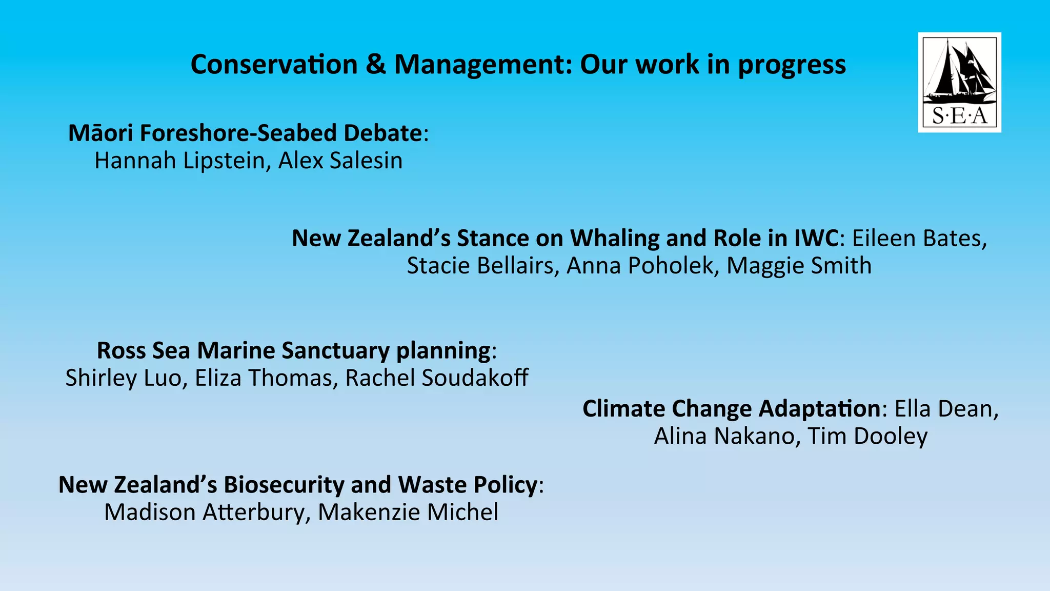 ConservaCon	&	Management:	Our	work	in	progress	
Māori	Foreshore-Seabed	Debate:	
Hannah	Lipstein,	Alex	Salesin	
New	Zealand’s	Stance	on	Whaling	and	Role	in	IWC:	Eileen	Bates,	
Stacie	Bellairs,	Anna	Poholek,	Maggie	Smith	
Ross	Sea	Marine	Sanctuary	planning:	
Shirley	Luo,	Eliza	Thomas,	Rachel	Soudakoﬀ	
Climate	Change	AdaptaCon:	Ella	Dean,	
Alina	Nakano,	Tim	Dooley	
New	Zealand’s	Biosecurity	and	Waste	Policy:	
Madison	AHerbury,	Makenzie	Michel	
 