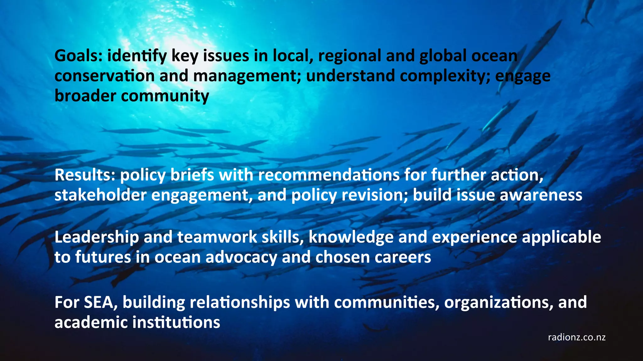 Leadership	and	teamwork	skills,	knowledge	and	experience	applicable	
to	futures	in	ocean	advocacy	and	chosen	careers	
Goals:	idenCfy	key	issues	in	local,	regional	and	global	ocean	
conservaCon	and	management;	understand	complexity;	engage	
broader	community	
Results:	policy	briefs	with	recommendaCons	for	further	acCon,	
stakeholder	engagement,	and	policy	revision;	build	issue	awareness	
For	SEA,	building	relaConships	with	communiCes,	organizaCons,	and	
academic	insCtuCons	
radionz.co.nz	
 