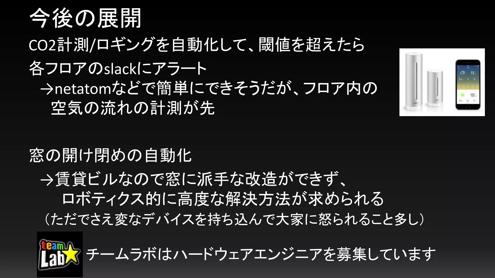 今後の展開
CO2計測/ロギングを自動化して、閾値を超えたら
各フロアのslackにアラート
→netatomなどで簡単にできそうだが、フロア内の
空気の流れの計測が先
窓の開け閉めの自動化
→賃貸ビルなので窓に派手な改造ができず、
ロボティクス的に高度な解決方法が求められる
（ただでさえ変なデバイスを持ち込んで大家に怒られること多し）
チームラボはハードウェアエンジニアを募集しています
 