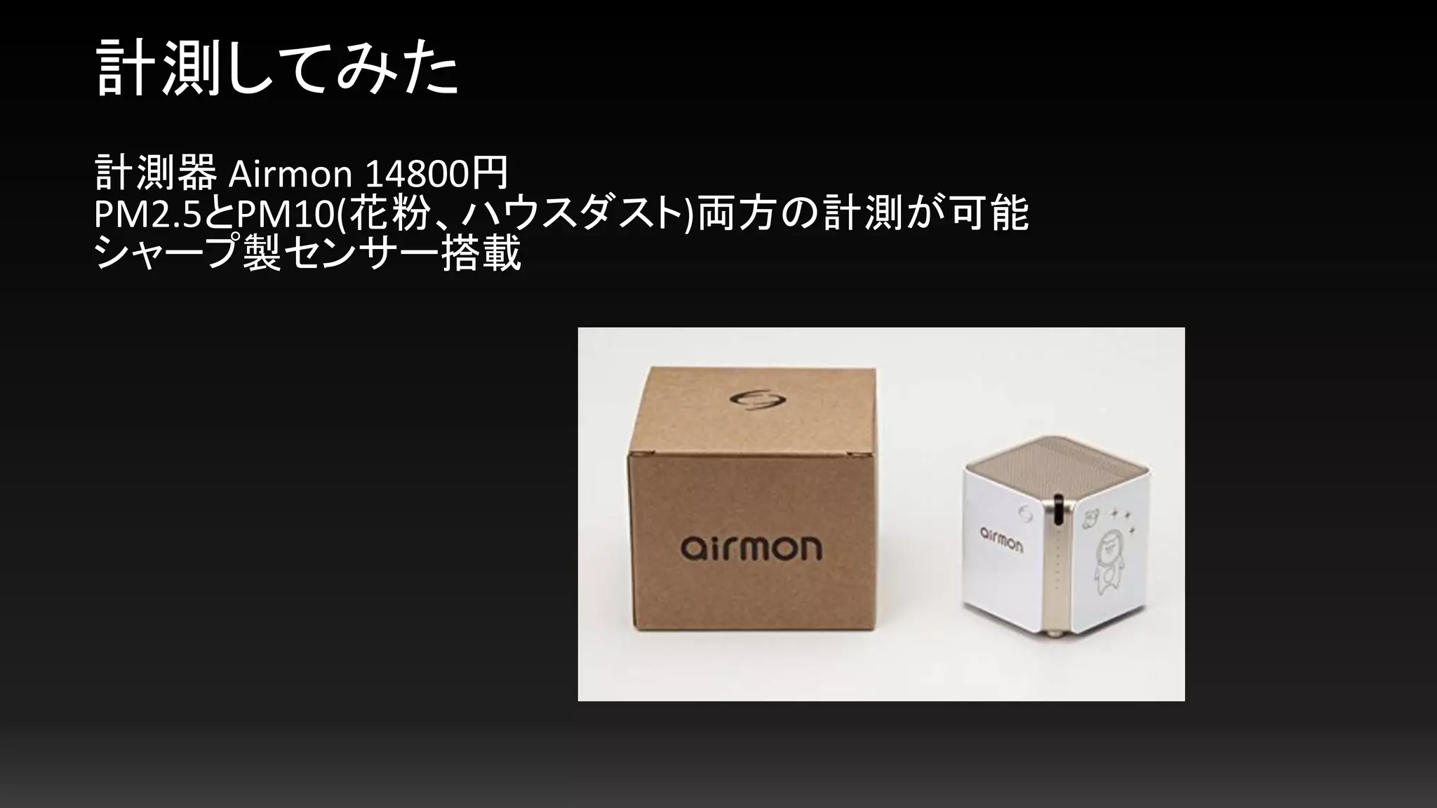 計測してみた
計測器 Airmon 14800円
PM2.5とPM10(花粉、ハウスダスト)両方の計測が可能
シャープ製センサー搭載
 