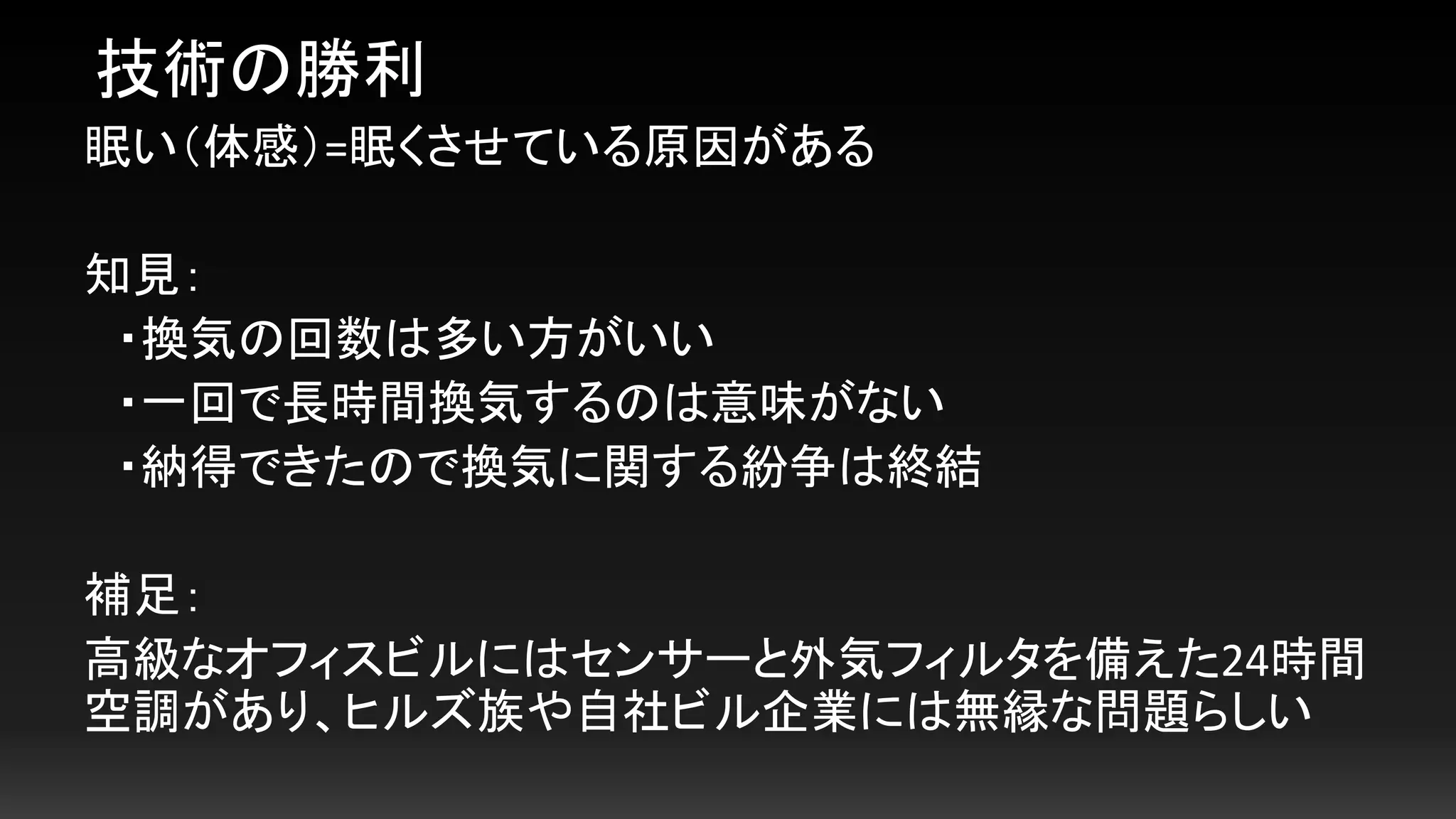 眠い（体感）=眠くさせている原因がある
知見：
・換気の回数は多い方がいい
・一回で長時間換気するのは意味がない
・納得できたので換気に関する紛争は終結
補足：
高級なオフィスビルにはセンサーと外気フィルタを備えた24時間
空調があり、ヒルズ族や自社ビル企業には無縁な問題らしい
技術の勝利
 