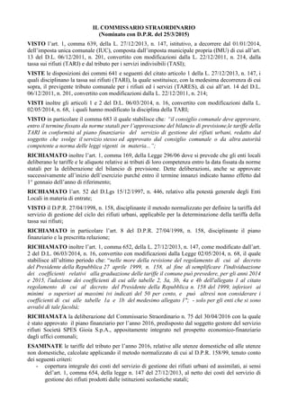 IL COMMISSARIO STRAORDINARIO
(Nominato con D.P.R. del 25/3/2015)
VISTO l’art. 1, comma 639, della L. 27/12/2013, n. 147, istitutivo, a decorrere dal 01/01/2014,
dell’imposta unica comunale (IUC), composta dall’imposta municipale propria (IMU) di cui all’art.
13 del D.L. 06/12/2011, n. 201, convertito con modificazioni dalla L. 22/12/2011, n. 214, dalla
tassa sui rifiuti (TARI) e dal tributo per i servizi indivisibili (TASI);
VISTE le disposizioni dei commi 641 e seguenti del citato articolo 1 della L. 27/12/2013, n. 147, i
quali disciplinano la tassa sui rifiuti (TARI), la quale sostituisce, con la medesima decorrenza di cui
sopra, il previgente tributo comunale per i rifiuti ed i servizi (TARES), di cui all’art. 14 del D.L.
06/12/2011, n. 201, convertito con modificazioni dalla L. 22/12/2011, n. 214;
VISTI inoltre gli articoli 1 e 2 del D.L. 06/03/2014, n. 16, convertito con modificazioni dalla L.
02/05/2014, n. 68, i quali hanno modificato la disciplina della TARI;
VISTO in particolare il comma 683 il quale stabilisce che: “il consiglio comunale deve approvare,
entro il termine fissato da norme statali per l’approvazione del bilancio di previsione,le tariffe della
TARI in conformità al piano finanziario del servizio di gestione dei rifiuti urbani, redatto dal
soggetto che svolge il servizio stesso ed approvato dal consiglio comunale o da altra autorità
competente a norma delle leggi vigenti in materia...”;
RICHIAMATO inoltre l’art. 1, comma 169, della Legge 296/06 dove si prevede che gli enti locali
deliberano le tariffe e le aliquote relative ai tributi di loro competenza entro la data fissata da norme
statali per la deliberazione del bilancio di previsione. Dette deliberazioni, anche se approvate
successivamente all’inizio dell’esercizio purché entro il termine innanzi indicato hanno effetto dal
1° gennaio dell’anno di riferimento;
RICHIAMATO l’art. 52 del D.Lgs 15/12/1997, n. 446, relativo alla potestà generale degli Enti
Locali in materia di entrate;
VISTO il D.P.R. 27/04/1998, n. 158, disciplinante il metodo normalizzato per definire la tariffa del
servizio di gestione del ciclo dei rifiuti urbani, applicabile per la determinazione della tariffa della
tassa sui rifiuti;
RICHIAMATO in particolare l’art. 8 del D.P.R. 27/04/1998, n. 158, disciplinante il piano
finanziario e la prescritta relazione;
RICHIAMATO inoltre l’art. 1, comma 652, della L. 27/12/2013, n. 147, come modificato dall’art.
2 del D.L. 06/03/2014, n. 16, convertito con modificazioni dalla Legge 02/05/2014, n. 68, il quale
stabilisce all’ultimo periodo che: “nelle more della revisione del regolamento di cui al decreto
del Presidente della Repubblica 27 aprile 1999, n. 158, al fine di semplificare l'individuazione
dei coefficienti relativi alla graduazione delle tariffe il comune può prevedere, per gli anni 2014
e 2015, l'adozione dei coefficienti di cui alle tabelle 2, 3a, 3b, 4a e 4b dell'allegato 1 al citato
regolamento di cui al decreto del Presidente della Repubblica n. 158 del 1999, inferiori ai
minimi o superiori ai massimi ivi indicati del 50 per cento, e può altresì non considerare i
coefficienti di cui alle tabelle 1a e 1b del medesimo allegato 1"; - solo per gli enti che si sono
avvalsi di tale facoltà;
RICHIAMATA la deliberazione del Commissario Straordinario n. 75 del 30/04/2016 con la quale
è stato approvato il piano finanziario per l’anno 2016, predisposto dal soggetto gestore del servizio
rifiuti Società SPES Gioia S.p.A., appositamente integrato nel prospetto economico-finanziario
dagli uffici comunali;
ESAMINATE le tariffe del tributo per l’anno 2016, relative alle utenze domestiche ed alle utenze
non domestiche, calcolate applicando il metodo normalizzato di cui al D.P.R. 158/99, tenuto conto
dei seguenti criteri:
- copertura integrale dei costi del servizio di gestione dei rifiuti urbani ed assimilati, ai sensi
del’art. 1, comma 654, della legge n. 147 del 27/12/2013, al netto dei costi del servizio di
gestione dei rifiuti prodotti dalle istituzioni scolastiche statali;
 