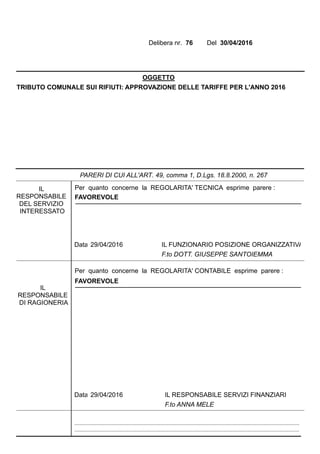 Delibera nr. 76 Del 30/04/2016
OGGETTO
TRIBUTO COMUNALE SUI RIFIUTI: APPROVAZIONE DELLE TARIFFE PER L'ANNO 2016
29/04/2016 IL FUNZIONARIO POSIZIONE ORGANIZZATIVA
F.to DOTT. GIUSEPPE SANTOIEMMA
Data
FAVOREVOLE
Per quanto concerne la REGOLARITA' TECNICA esprime parere :IL
RESPONSABILE
DEL SERVIZIO
INTERESSATO
PARERI DI CUI ALL'ART. 49, comma 1, D.Lgs. 18.8.2000, n. 267
29/04/2016 IL RESPONSABILE SERVIZI FINANZIARI
F.to ANNA MELE
FAVOREVOLE
Data
Per quanto concerne la REGOLARITA' CONTABILE esprime parere :
IL
RESPONSABILE
DI RAGIONERIA
.......................................................................................................................................................................
.......................................................................................................................................................................
 