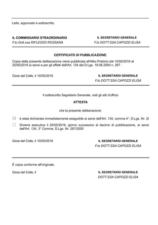 Letto, approvato e sottoscritto.
IL COMMISSARIO STRAORDINARIO
F.to Dott.ssa RIFLESSO ROSSANA F.to DOTT.SSA CAPOZZI ELISA
IL SEGRETARIO GENERALE
Gioia del Colle, li 10/05/2016
Copia della presente deliberazione viene pubblicata all'Albo Pretorio dal 10/05/2016 al
25/05/2016 ai sensi e per gli effetti dell'Art. 124 del D.Lgs. 18.08.2000 n. 267 .
CERTIFICATO DI PUBBLICAZIONE.
IL SEGRETARIO GENERALE
F.to DOTT.SSA CAPOZZI ELISA
è stata dichiarata immediatamente eseguibile ai sensi dell'Art. 134, comma 4°, D.Lgs. Nr. 26
F.to DOTT.SSA CAPOZZI ELISA
IL SEGRETARIO GENERALE
Il sottoscritto Segretario Generale, visti gli atti d'ufficio
ATTESTA
che la presente deliberazione:
Diviene esecutiva il 20/05/2016, giorno successivo al decimo di pubblicazione, ai sensi
dell'Art. 134, 3° Comma, D.Lgs. Nr. 267/2000
Gioia del Colle, li 10/05/2016
È copia conforme all'originale.
Gioia del Colle, li
DOTT.SSA CAPOZZI ELISA
IL SEGRETARIO GENERALE
 