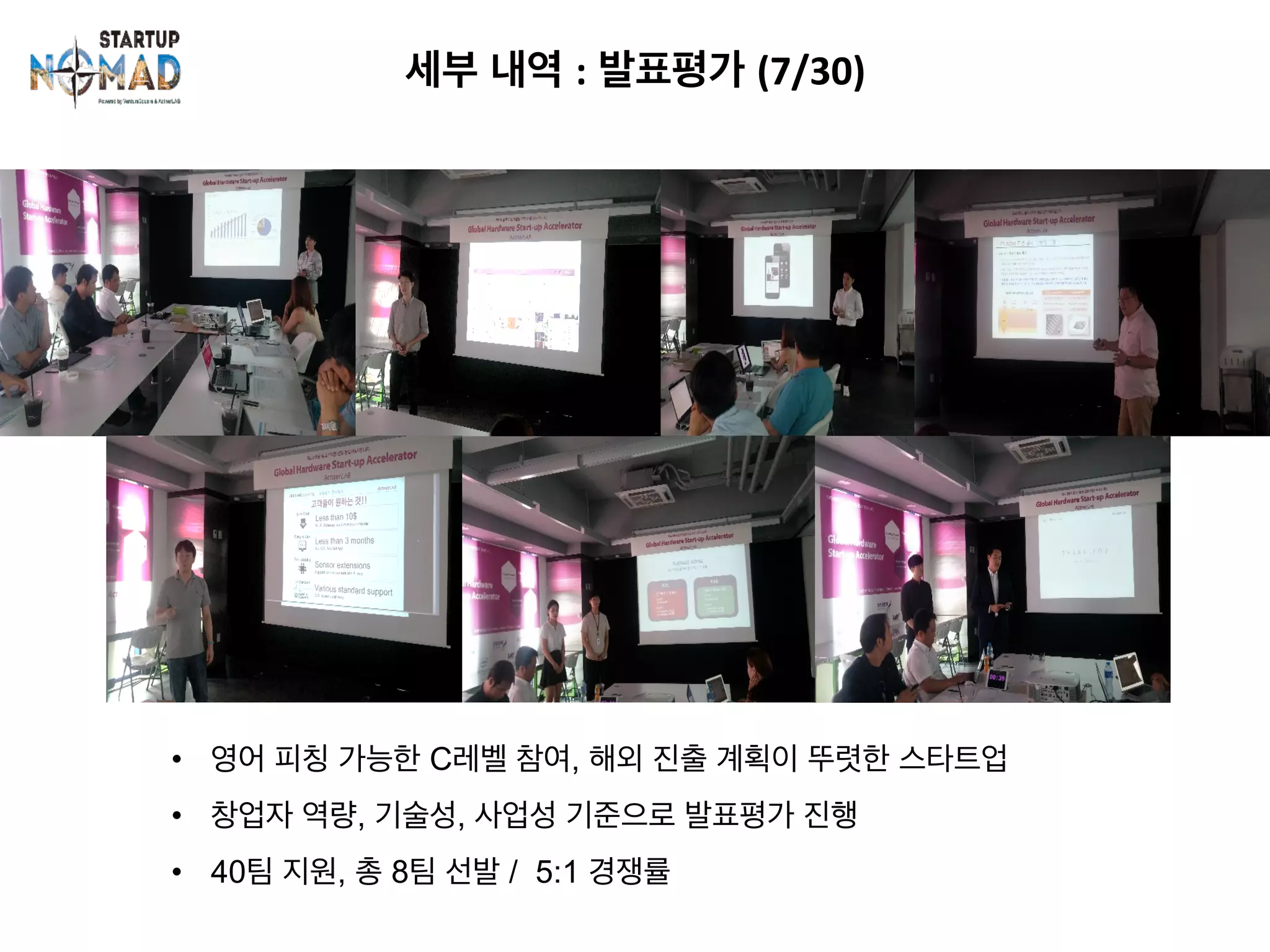 세부 내역 : 발표평가 (7/30)	
•  영어 피칭 가능한 C레벨 참여, 해외 진출 계획이 뚜렷한 스타트업
•  창업자 역량, 기술성, 사업성 기준으로 발표평가 진행
•  40팀 지원, 총 8팀 선발 / 5:1 경쟁률
 