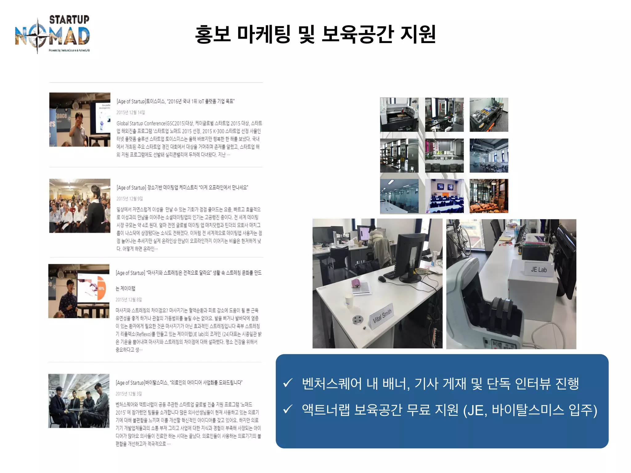 홍보 마케팅 및 보육공간 지원	
ü  벤처스퀘어 내 배너, 기사 게재 및 단독 인터뷰 진행
ü  액트너랩 보육공간 무료 지원 (JE, 바이탈스미스 입주)
 