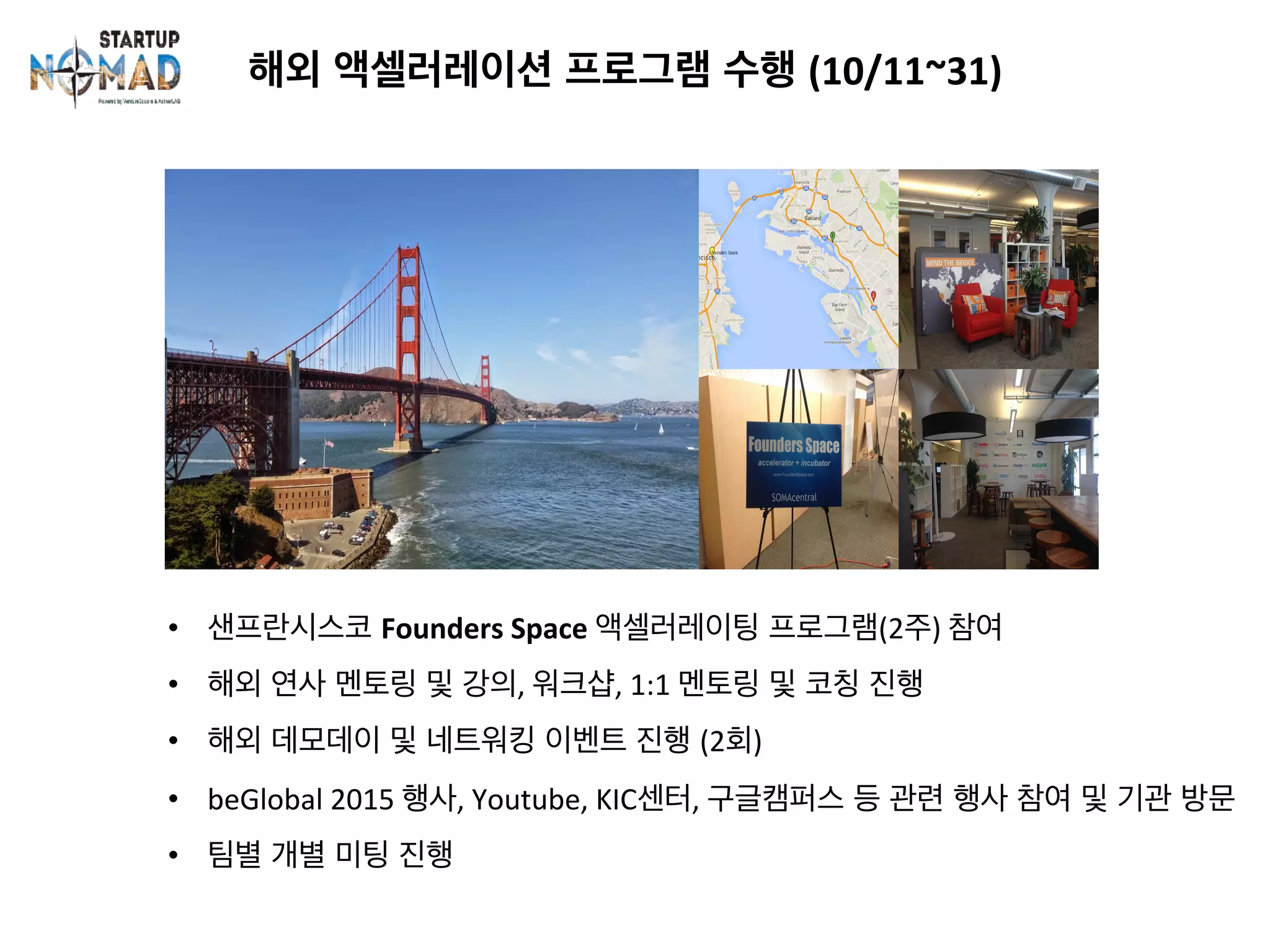 해외 액셀러레이션 프로그램 수행 (10/11~31)	
•  샌프란시스코 Founders	Space	액셀러레이팅 프로그램(2주)	참여	
•  해외 연사 멘토링 및 강의,	워크샵,	1:1	멘토링 및 코칭 진행	
•  해외 데모데이 및 네트워킹 이벤트 진행 (2회)	
•  beGlobal	2015	행사,	Youtube,	KIC센터,	구글캠퍼스 등 관련 행사 참여 및 기관 방문	
•  팀별 개별 미팅 진행
 