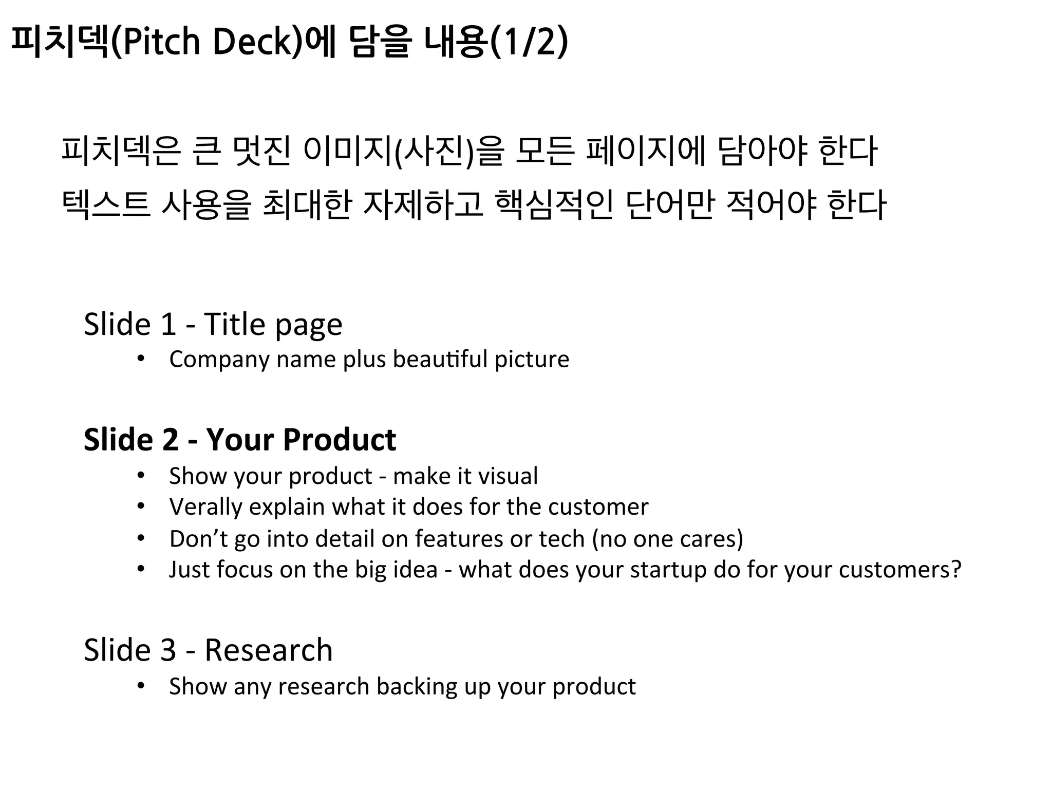 피치덱(Pitch Deck)에 담을 내용(1/2)
Slide	1	-	Title	page	
•  Company	name	plus	beauFful	picture	
	
Slide	2	-	Your	Product	
•  Show	your	product	-	make	it	visual	
•  Verally	explain	what	it	does	for	the	customer	
•  Don’t	go	into	detail	on	features	or	tech	(no	one	cares)	
•  Just	focus	on	the	big	idea	-	what	does	your	startup	do	for	your	customers?	
	
Slide	3	-	Research	
•  Show	any	research	backing	up	your	product	
피치덱은 큰 멋진 이미지(사진)을 모든 페이지에 담아야 한다	
텍스트 사용을 최대한 자제하고 핵심적인 단어만 적어야 한다	
 