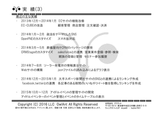合同会社 アウラント
〒103-0013 東京都中央区日本橋人形町3-5-9
ウィングオフィス2F skypeID ： hajime7801
Copyright (C) 2016 LLC OwlAnt All Rights Reserved
資料の著作権は合同会社 アウラントに属します。 掲載文章・写真・図表などの複製、無断転載を禁止します。
実 績（３）
最近の主な実績
• 2013年12月～2014年1月 ECサイトの機能改修
EC-CUBEの改造 顧客管理 商品管理 注文確認・決済
• 2014年1月～2月 政治をテーマにしたSNS
OpenPNEのカスタマイズ スマホ版対応
• 2014年3月～5月 葬儀屋向けCRMのパッケージの開発
CRMStageのカスタマイズ salesforceとの連携 営業案件登録・参照・検索
親族の登録と管理 セミナー参加履歴
• 2014年７～８月 ソーラー発電所の情報表示サイト
Webサイトの構築 jsonファイルの読み込みによるグラフ表示
• 2014年12月～2015年1月 大手スポーツ新聞社サイトのSNSとの連携によるランキング作成
facebook,twitterとの連携 各記事のある期間のいいねやツイート数を取得しランキングを作成
• 2015年10月～12月 アイドルイベントの管理サイトの開発
アイドルイベンターのイベント管理とイベントのタイムテーブルの表示
 