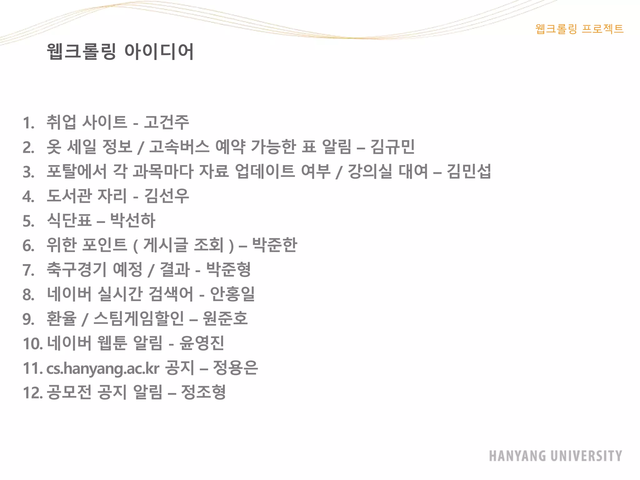 웹크롤링 아이디어
웹크롤링 프로젝트
1. 취업 사이트 - 고건주
2. 옷 세일 정보 / 고속버스 예약 가능한 표 알림 – 김규민
3. 포탈에서 각 과목마다 자료 업데이트 여부 / 강의실 대여 – 김민섭
4. 도서관 자리 - 김선우
5. 식단표 – 박선하
6. 위한 포인트 ( 게시글 조회 ) – 박준한
7. 축구경기 예정 / 결과 - 박준형
8. 네이버 실시간 검색어 - 안홍일
9. 환율 / 스팀게임할인 – 원준호
10. 네이버 웹툰 알림 - 윤영진
11. cs.hanyang.ac.kr 공지 – 정용은
12. 공모전 공지 알림 – 정조형
 