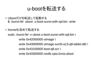 u-bootを転送する
● Ubootだけを転送して起動する
$ sudo ./sunxi-fel uboot u-boot-sunxi-with-spl.bin write
● Kernelも含めて転送する
$ sudo ./sunxi-fe...