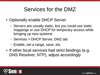 Services for the DMZ
● Optionally enable DHCP Server
– Servers are usually static, but you could use static
mappings or use DHCP for temporary access while
bringing up new systems
– Services > DHCP Server, DMZ tab
– Enable, set a range, save, etc.
● If other local services had strict bindings (e.g.
DNS Resolver, NTP), adjust accordingly
 
