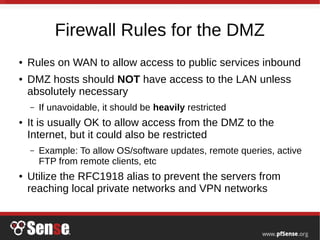 Firewall Rules for the DMZ
● Rules on WAN to allow access to public services inbound
● DMZ hosts should NOT have access to the LAN unless
absolutely necessary
– If unavoidable, it should be heavily restricted
● It is usually OK to allow access from the DMZ to the
Internet, but it could also be restricted
– Example: To allow OS/software updates, remote queries, active
FTP from remote clients, etc
● Utilize the RFC1918 alias to prevent the servers from
reaching local private networks and VPN networks
 