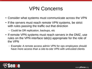 VPN Concerns
● Consider what systems must communicate across the VPN
● If the servers must reach remote VPN systems, be strict
with rules passing the traffic out that direction
– Could be DR replication, backups, etc
● If remote VPN systems must reach servers in the DMZ, use
rules on the VPN interface tab(s) appropriate for the role of
the VPN
– Example: A remote access admin VPN for ops employees should
have more access than a site-to-site VPN with untrusted clients
 