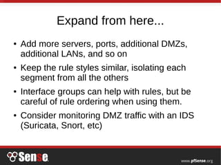 Expand from here...
● Add more servers, ports, additional DMZs,
additional LANs, and so on
● Keep the rule styles similar, isolating each
segment from all the others
● Interface groups can help with rules, but be
careful of rule ordering when using them.
● Consider monitoring DMZ traffic with an IDS
(Suricata, Snort, etc)
 